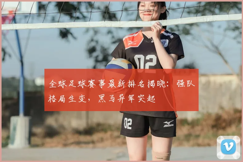 全球足球赛事最新排名揭晓：强队格局生变，黑马异军突起